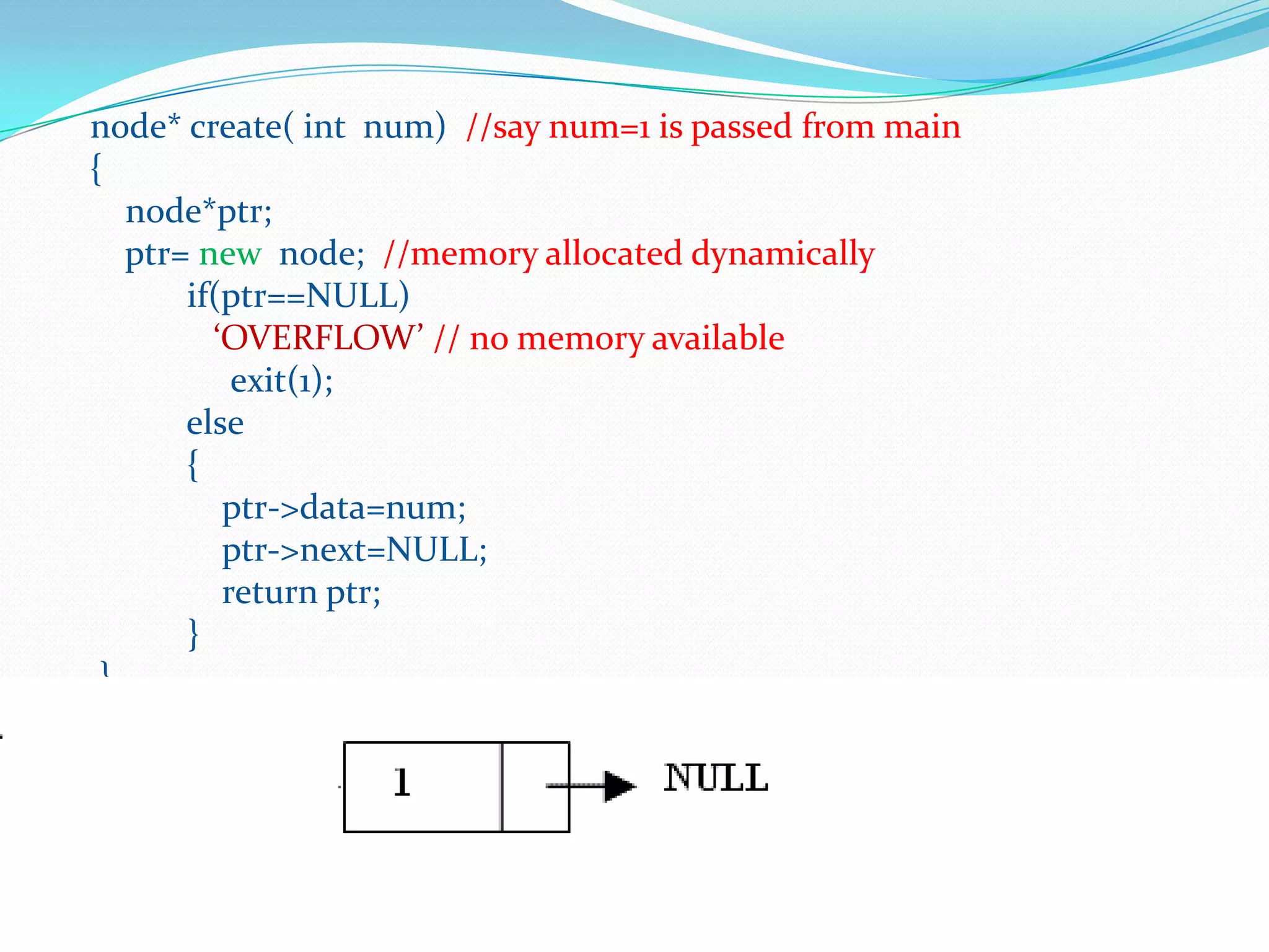 node* create( int num) //say num=1 is passed from main
{
node*ptr;
ptr= new node; //memory allocated dynamically
if(ptr==NULL)
‘OVERFLOW’ // no memory available
exit(1);
else
{
ptr->data=num;
ptr->next=NULL;
return ptr;
}
}
 