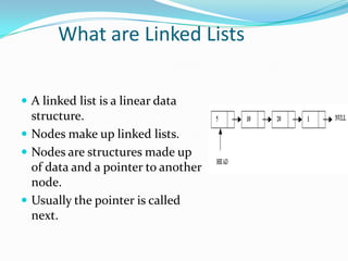 What are Linked Lists
 A linked list is a linear data
structure.
 Nodes make up linked lists.
 Nodes are structures made up
of data and a pointer to another
node.
 Usually the pointer is called
next.
 
