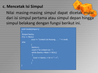 c. Mencetak Isi Simpul
Nilai masing-masing simpul dapat dicetak mulai
dari isi simpul pertama atau simpul depan hingga
simpul belakang dengan fungsi berikut ini.
void Cetak(simpul L)
{
Simpul bantu;
if (L == NULL)
cout << “Linked List Kosong. . . . “ << endl;
else
{
bantu=L;
cout<<”Isi Linked List : “;
while (bantu->Next != NULL)
{
Cout << bantu -> Isi << “-->”;
}
}
}

 