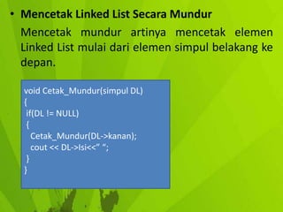 • Mencetak Linked List Secara Mundur
Mencetak mundur artinya mencetak elemen
Linked List mulai dari elemen simpul belakang ke
depan.
void Cetak_Mundur(simpul DL)
{
if(DL != NULL)
{
Cetak_Mundur(DL->kanan);
cout << DL->Isi<<” “;
}
}

 