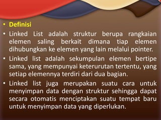 • Definisi
• Linked List adalah struktur berupa rangkaian
elemen saling berkait dimana tiap elemen
dihubungkan ke elemen yang lain melalui pointer.
• Linked list adalah sekumpulan elemen bertipe
sama, yang mempunyai keterurutan tertentu, yang
setiap elemennya terdiri dari dua bagian.
• Linked list juga merupakan suatu cara untuk
menyimpan data dengan struktur sehingga dapat
secara otomatis menciptakan suatu tempat baru
untuk menyimpan data yang diperlukan.

 