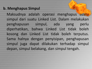 b. Menghapus Simpul
Maksudnya adalah operasi menghapus suatu
simpul dari suatu Linked List. Dalam melakukan
penghapusan
simpul,
ada
yang
perlu
diperhatikan, bahwa Linked List tidak boleh
kosong dan Linked List tidak boleh terputus.
Sama halnya dengan penyisipan, penghapusan
simpul juga dapat dilakukan terhadap simpul
depan, simpul belakang, dan simpul tengah.

 