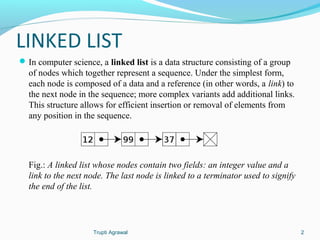 LINKED LIST 
In computer science, a linked list is a data structure consisting of a group 
of nodes which together represent a sequence. Under the simplest form, 
each node is composed of a data and a reference (in other words, a link) to 
the next node in the sequence; more complex variants add additional links. 
This structure allows for efficient insertion or removal of elements from 
any position in the sequence. 
Fig.: A linked list whose nodes contain two fields: an integer value and a 
link to the next node. The last node is linked to a terminator used to signify 
the end of the list. 
Trupti Agrawal 2 
 