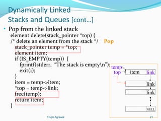 Dynamically Linked 
Stacks and Queues [cont…] 
• Pop from the linked stack 
element delete(stack_pointer *top) { 
/* delete an element from the stack */ Pop 
stack_pointer temp = *top; 
element item; 
if (IS_EMPTY(temp)) { 
fprintf(stderr, “The stack is emptyn”); 
exit(1); 
}i 
tem = temp->item; 
*top = temp->link; 
free(temp); 
return item; 
} 
item link 
link 
link 
... 
NULL 
temp 
top 
Trupti Agrawal 21 
 