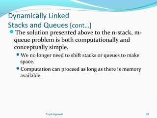 Dynamically Linked 
Stacks and Queues [cont…] 
The solution presented above to the n-stack, m-queue 
problem is both computationally and 
conceptually simple. 
We no longer need to shift stacks or queues to make 
space. 
Computation can proceed as long as there is memory 
available. 
Trupti Agrawal 25 
 