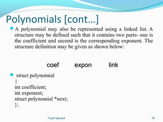 Polynomials [cont…] 
A polynomial may also be represented using a linked list. A 
structure may be defined such that it contains two parts- one is 
the coefficient and second is the corresponding exponent. The 
structure definition may be given as shown below: 
ccooeeff eexxppoonn lliinnkk 
 struct polynomial 
{i 
nt coefficient; 
int exponent; 
struct polynomial *next; 
}; 
Trupti Agrawal 28 
 