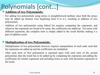 Polynomials [cont…] 
Addition of two Polynomials: 
o For adding two polynomials using arrays is straightforward method, since both the arrays 
may be added up element wise beginning from 0 to n-1, resulting in addition of two 
polynomials. 
o Addition of two polynomials using linked list requires comparing the exponents, and 
wherever the exponents are found to be same, the coefficients are added up. For terms with 
different exponents, the complete term is simply added to the result thereby making it a 
part of addition result. 
Multiplication of two Polynomials: 
o Multiplication of two polynomials however requires manipulation of each node such that 
the exponents are added up and the coefficients are multiplied. 
o After each term of first polynomial is operated upon with each term of the second 
polynomial, then the result has to be added up by comparing the exponents and adding the 
coefficients for similar exponents and including terms as such with dissimilar exponents in 
the result. 
Trupti Agrawal 30 
 