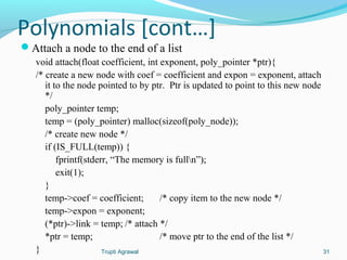 Polynomials [cont…] 
Attach a node to the end of a list 
void attach(float coefficient, int exponent, poly_pointer *ptr){ 
/* create a new node with coef = coefficient and expon = exponent, attach 
it to the node pointed to by ptr. Ptr is updated to point to this new node 
*/ 
poly_pointer temp; 
temp = (poly_pointer) malloc(sizeof(poly_node)); 
/* create new node */ 
if (IS_FULL(temp)) { 
fprintf(stderr, “The memory is fulln”); 
exit(1); 
} 
temp->coef = coefficient; /* copy item to the new node */ 
temp->expon = exponent; 
(*ptr)->link = temp; /* attach */ 
*ptr = temp; /* move ptr to the end of the list */ 
} Trupti Agrawal 31 
 