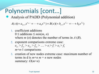 Polynomials [cont…] 
 Analysis of PADD (Polynomial addition) 
f f 
e e 
m A x = a x m- + ××× + a x + B x = b x n- + + b x 
( )( 1 0 ) ( )( 1 0 ) 
- -  
n 
1 0 1 0 
1. coefficient additions 
0 £ additions £ min(m, n) 
where m (n) denotes the number of terms in A (B). 
2. exponent comparisons extreme case: 
em-1 > fm-1 > em-2 > fm-2 > … > e1 > f1 > e0 > f0 
m+n-1 comparisons 
3. creation of new nodes extreme case: maximum number of 
terms in d is m+n m + n new nodes 
summary: O(m+n) 
Trupti Agrawal 32 
 
