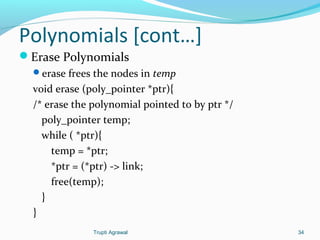 Polynomials [cont…] 
Erase Polynomials 
erase frees the nodes in temp 
void erase (poly_pointer *ptr){ 
/* erase the polynomial pointed to by ptr */ 
poly_pointer temp; 
while ( *ptr){ 
temp = *ptr; 
*ptr = (*ptr) -> link; 
free(temp); 
} 
} 
Trupti Agrawal 34 
 