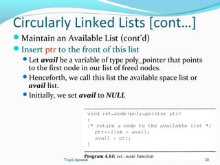 Circularly Linked Lists [cont…] 
Maintain an Available List (cont’d) 
Insert ptr to the front of this list 
Let avail be a variable of type poly_pointer that points 
to the first node in our list of freed nodes. 
Henceforth, we call this list the available space list or 
avail list. 
Initially, we set avail to NULL 
Trupti Agrawal 38 
 