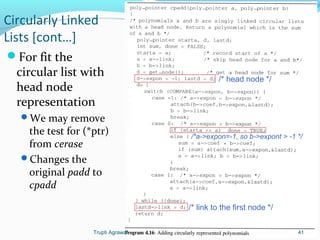 Circularly Linked 
Lists [cont…] 
For fit the 
circular list with 
head node 
representation 
We may remove 
the test for (*ptr) 
from cerase 
Changes the 
original padd to 
cpadd 
/* head node */ 
/*a->expon=-1, so b->expont > -1 */ 
/* link to the first node */ 
Trupti Agrawal 41 
 