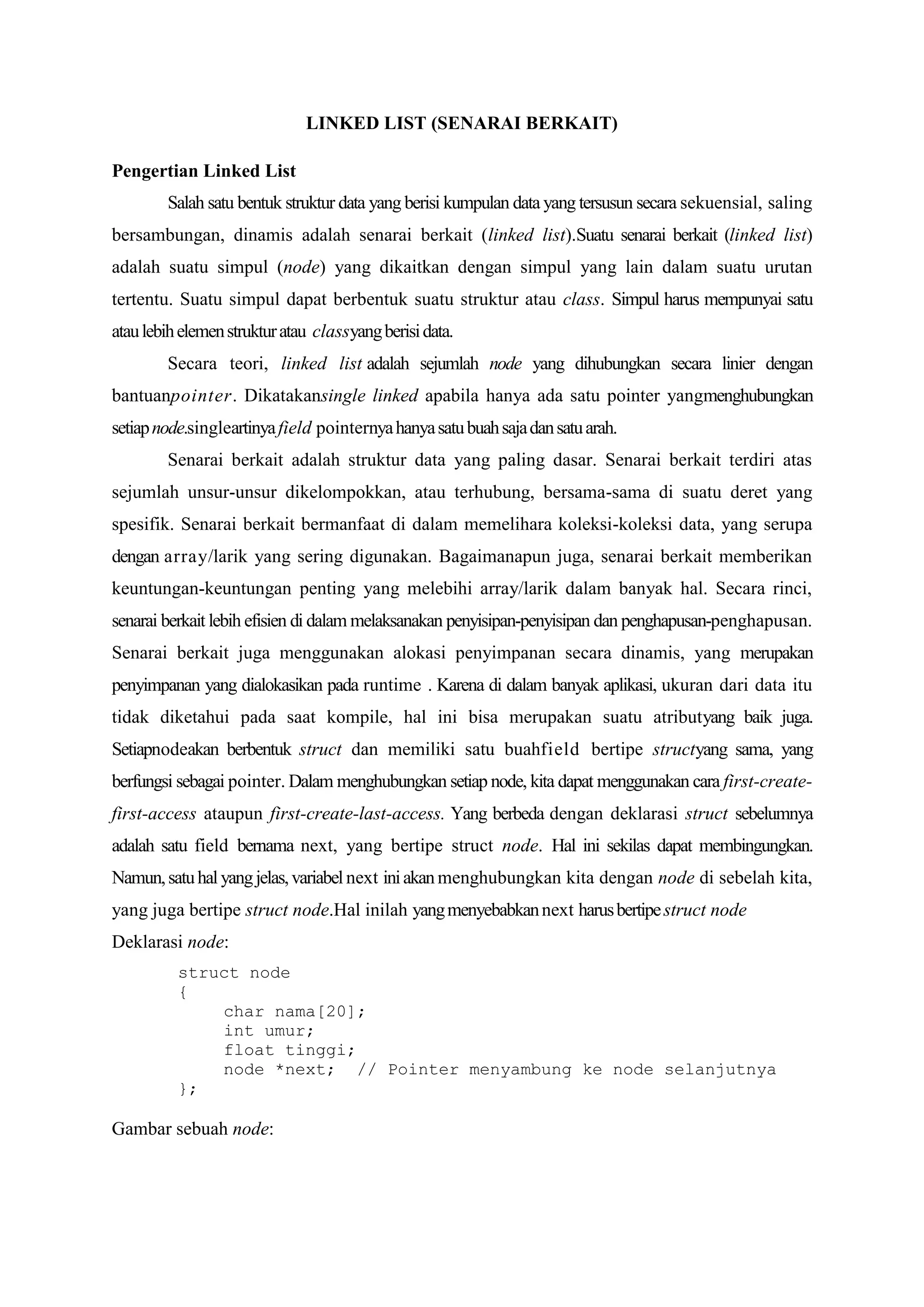 LINKED LIST (SENARAI BERKAIT) 
Pengertian Linked List 
Salah satu bentuk struktur data yang berisi kumpulan data yang tersusun secara sekuensial, saling bersambungan, dinamis adalah senarai berkait (linked list).Suatu senarai berkait (linked list) adalah suatu simpul (node) yang dikaitkan dengan simpul yang lain dalam suatu urutan tertentu. Suatu simpul dapat berbentuk suatu struktur atau class. Simpul harus mempunyai satu atau lebih elemen struktur atau classyang berisi data. 
Secara teori, linked list adalah sejumlah node yang dihubungkan secara linier dengan bantuanpointer. Dikatakansingle linked apabila hanya ada satu pointer yangmenghubungkan setiap node.singleartinya field pointernya hanya satu buah saja dan satu arah. 
Senarai berkait adalah struktur data yang paling dasar. Senarai berkait terdiri atas sejumlah unsur-unsur dikelompokkan, atau terhubung, bersama-sama di suatu deret yang spesifik. Senarai berkait bermanfaat di dalam memelihara koleksi-koleksi data, yang serupa dengan array/larik yang sering digunakan. Bagaimanapun juga, senarai berkait memberikan keuntungan-keuntungan penting yang melebihi array/larik dalam banyak hal. Secara rinci, senarai berkait lebih efisien di dalam melaksanakan penyisipan-penyisipan dan penghapusan-penghapusan. Senarai berkait juga menggunakan alokasi penyimpanan secara dinamis, yang merupakan penyimpanan yang dialokasikan pada runtime . Karena di dalam banyak aplikasi, ukuran dari data itu tidak diketahui pada saat kompile, hal ini bisa merupakan suatu atributyang baik juga. Setiapnodeakan berbentuk struct dan memiliki satu buahfield bertipe structyang sama, yang berfungsi sebagai pointer. Dalam menghubungkan setiap node, kita dapat menggunakan cara first-create- first-access ataupun first-create-last-access. Yang berbeda dengan deklarasi struct sebelumnya adalah satu field bernama next, yang bertipe struct node. Hal ini sekilas dapat membingungkan. Namun, satu hal yang jelas, variabel next ini akan menghubungkan kita dengan node di sebelah kita, yang juga bertipe struct node.Hal inilah yang menyebabkan next harus bertipe struct node 
Deklarasi node: 
struct node 
{ 
char nama[20]; 
int umur; 
float tinggi; 
node *next; // Pointer menyambung ke node selanjutnya 
}; 
Gambar sebuah node:  