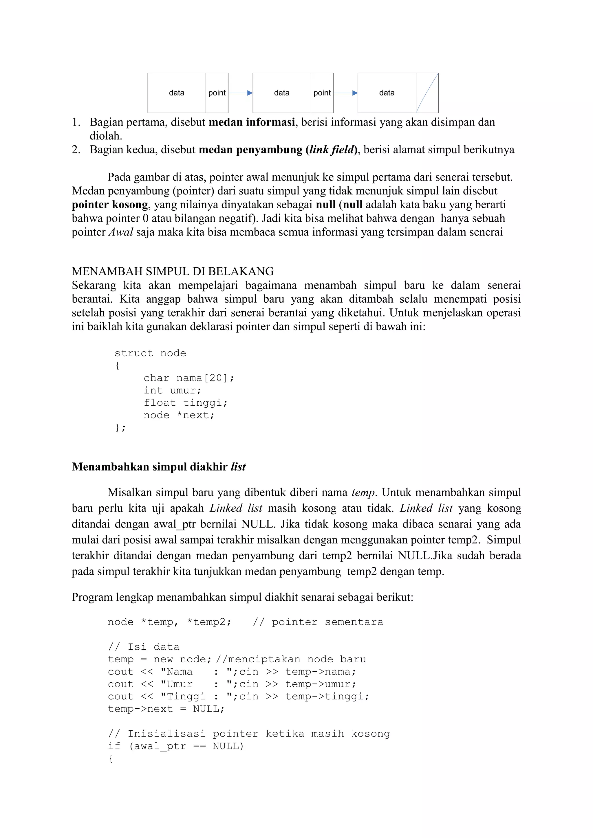 data point data point data 
1. Bagian pertama, disebut medan informasi, berisi informasi yang akan disimpan dan 
diolah. 
2. Bagian kedua, disebut medan penyambung (link field), berisi alamat simpul berikutnya 
Pada gambar di atas, pointer awal menunjuk ke simpul pertama dari senerai tersebut. 
Medan penyambung (pointer) dari suatu simpul yang tidak menunjuk simpul lain disebut 
pointer kosong, yang nilainya dinyatakan sebagai null (null adalah kata baku yang berarti 
bahwa pointer 0 atau bilangan negatif). Jadi kita bisa melihat bahwa dengan hanya sebuah 
pointer Awal saja maka kita bisa membaca semua informasi yang tersimpan dalam senerai 
MENAMBAH SIMPUL DI BELAKANG 
Sekarang kita akan mempelajari bagaimana menambah simpul baru ke dalam senerai 
berantai. Kita anggap bahwa simpul baru yang akan ditambah selalu menempati posisi 
setelah posisi yang terakhir dari senerai berantai yang diketahui. Untuk menjelaskan operasi 
ini baiklah kita gunakan deklarasi pointer dan simpul seperti di bawah ini: 
struct node 
{ 
char nama[20]; 
int umur; 
float tinggi; 
node *next; 
}; 
Menambahkan simpul diakhir list 
Misalkan simpul baru yang dibentuk diberi nama temp. Untuk menambahkan simpul 
baru perlu kita uji apakah Linked list masih kosong atau tidak. Linked list yang kosong 
ditandai dengan awal_ptr bernilai NULL. Jika tidak kosong maka dibaca senarai yang ada 
mulai dari posisi awal sampai terakhir misalkan dengan menggunakan pointer temp2. Simpul 
terakhir ditandai dengan medan penyambung dari temp2 bernilai NULL.Jika sudah berada 
pada simpul terakhir kita tunjukkan medan penyambung temp2 dengan temp. 
Program lengkap menambahkan simpul diakhit senarai sebagai berikut: 
node *temp, *temp2; // pointer sementara 
// Isi data 
temp = new node; //menciptakan node baru 
cout << "Nama : ";cin >> temp->nama; 
cout << "Umur : ";cin >> temp->umur; 
cout << "Tinggi : ";cin >> temp->tinggi; 
temp->next = NULL; 
// Inisialisasi pointer ketika masih kosong 
if (awal_ptr == NULL) 
{ 
 