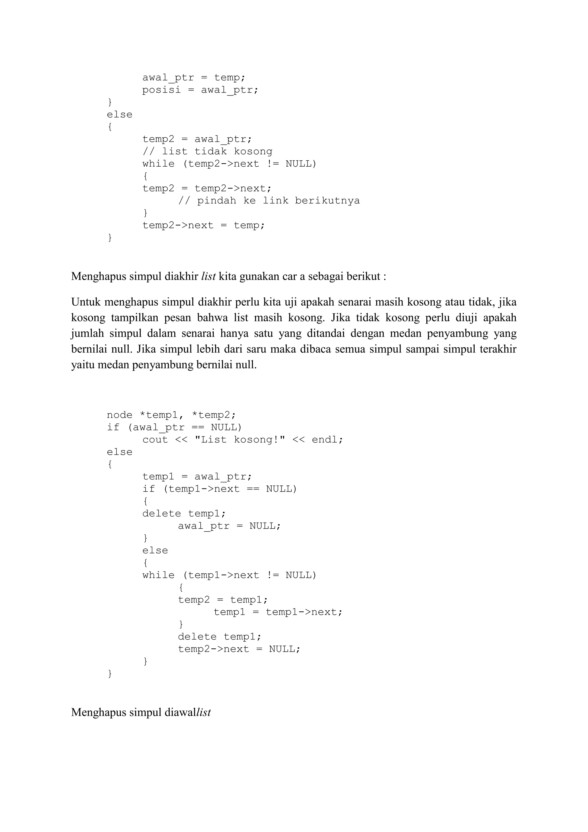 awal_ptr = temp; 
posisi = awal_ptr; 
} 
else 
{ 
temp2 = awal_ptr; 
// list tidak kosong 
while (temp2->next != NULL) 
{ 
temp2 = temp2->next; 
// pindah ke link berikutnya 
} 
temp2->next = temp; 
} 
Menghapus simpul diakhir list kita gunakan car a sebagai berikut : 
Untuk menghapus simpul diakhir perlu kita uji apakah senarai masih kosong atau tidak, jika kosong tampilkan pesan bahwa list masih kosong. Jika tidak kosong perlu diuji apakah jumlah simpul dalam senarai hanya satu yang ditandai dengan medan penyambung yang bernilai null. Jika simpul lebih dari saru maka dibaca semua simpul sampai simpul terakhir yaitu medan penyambung bernilai null. 
node *temp1, *temp2; 
if (awal_ptr == NULL) 
cout << "List kosong!" << endl; 
else 
{ 
temp1 = awal_ptr; 
if (temp1->next == NULL) 
{ 
delete temp1; 
awal_ptr = NULL; 
} 
else 
{ 
while (temp1->next != NULL) 
{ 
temp2 = temp1; 
temp1 = temp1->next; 
} 
delete temp1; 
temp2->next = NULL; 
} 
} 
Menghapus simpul diawallist  