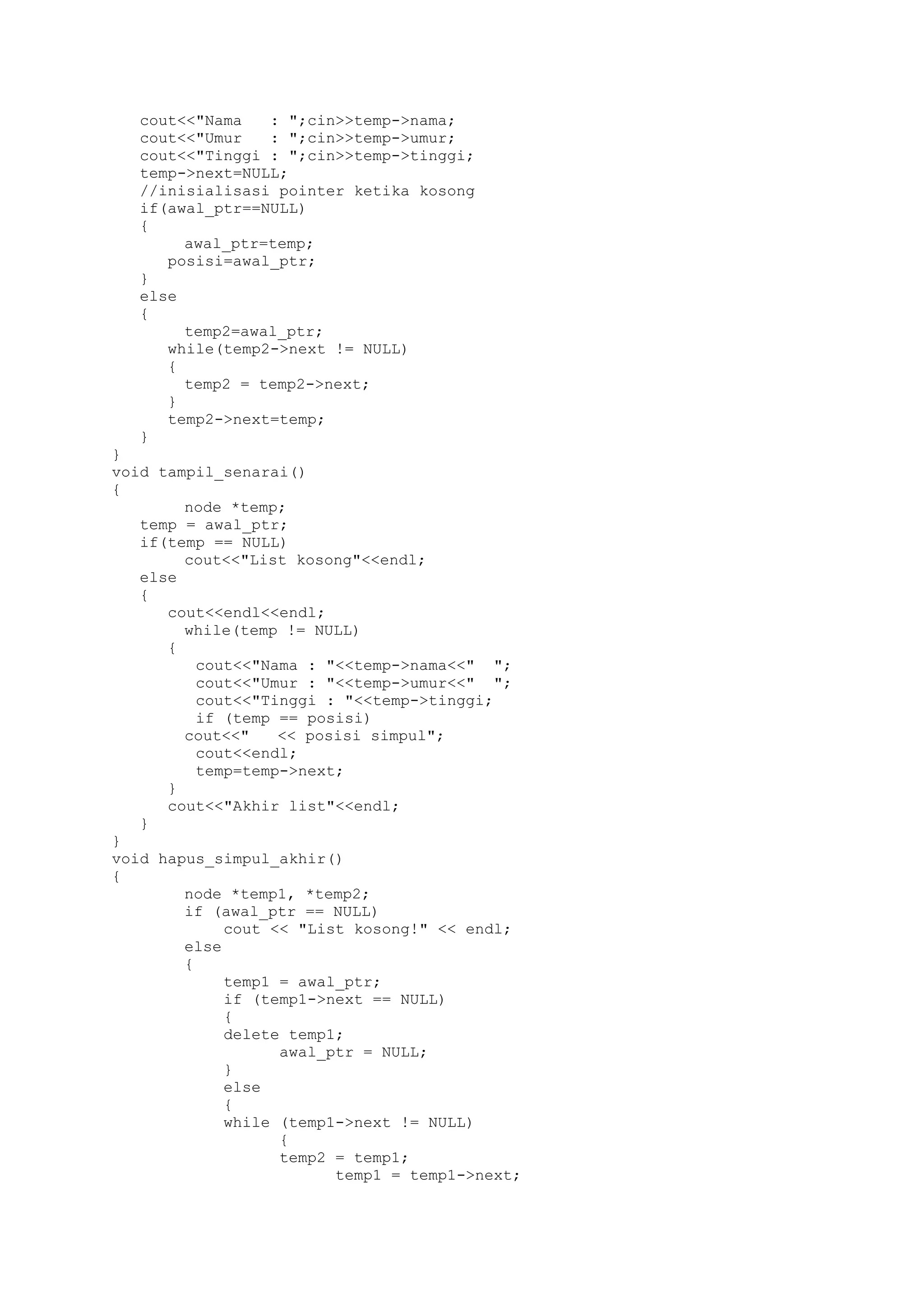 cout<<"Nama : ";cin>>temp->nama; 
cout<<"Umur : ";cin>>temp->umur; 
cout<<"Tinggi : ";cin>>temp->tinggi; 
temp->next=NULL; 
//inisialisasi pointer ketika kosong 
if(awal_ptr==NULL) 
{ 
awal_ptr=temp; 
posisi=awal_ptr; 
} 
else 
{ 
temp2=awal_ptr; 
while(temp2->next != NULL) 
{ 
temp2 = temp2->next; 
} 
temp2->next=temp; 
} 
} 
void tampil_senarai() 
{ 
node *temp; 
temp = awal_ptr; 
if(temp == NULL) 
cout<<"List kosong"<<endl; 
else 
{ 
cout<<endl<<endl; 
while(temp != NULL) 
{ 
cout<<"Nama : "<<temp->nama<<" "; 
cout<<"Umur : "<<temp->umur<<" "; 
cout<<"Tinggi : "<<temp->tinggi; 
if (temp == posisi) 
cout<<" << posisi simpul"; 
cout<<endl; 
temp=temp->next; 
} 
cout<<"Akhir list"<<endl; 
} 
} 
void hapus_simpul_akhir() 
{ 
node *temp1, *temp2; 
if (awal_ptr == NULL) 
cout << "List kosong!" << endl; 
else 
{ 
temp1 = awal_ptr; 
if (temp1->next == NULL) 
{ 
delete temp1; 
awal_ptr = NULL; 
} 
else 
{ 
while (temp1->next != NULL) 
{ 
temp2 = temp1; 
temp1 = temp1->next;  