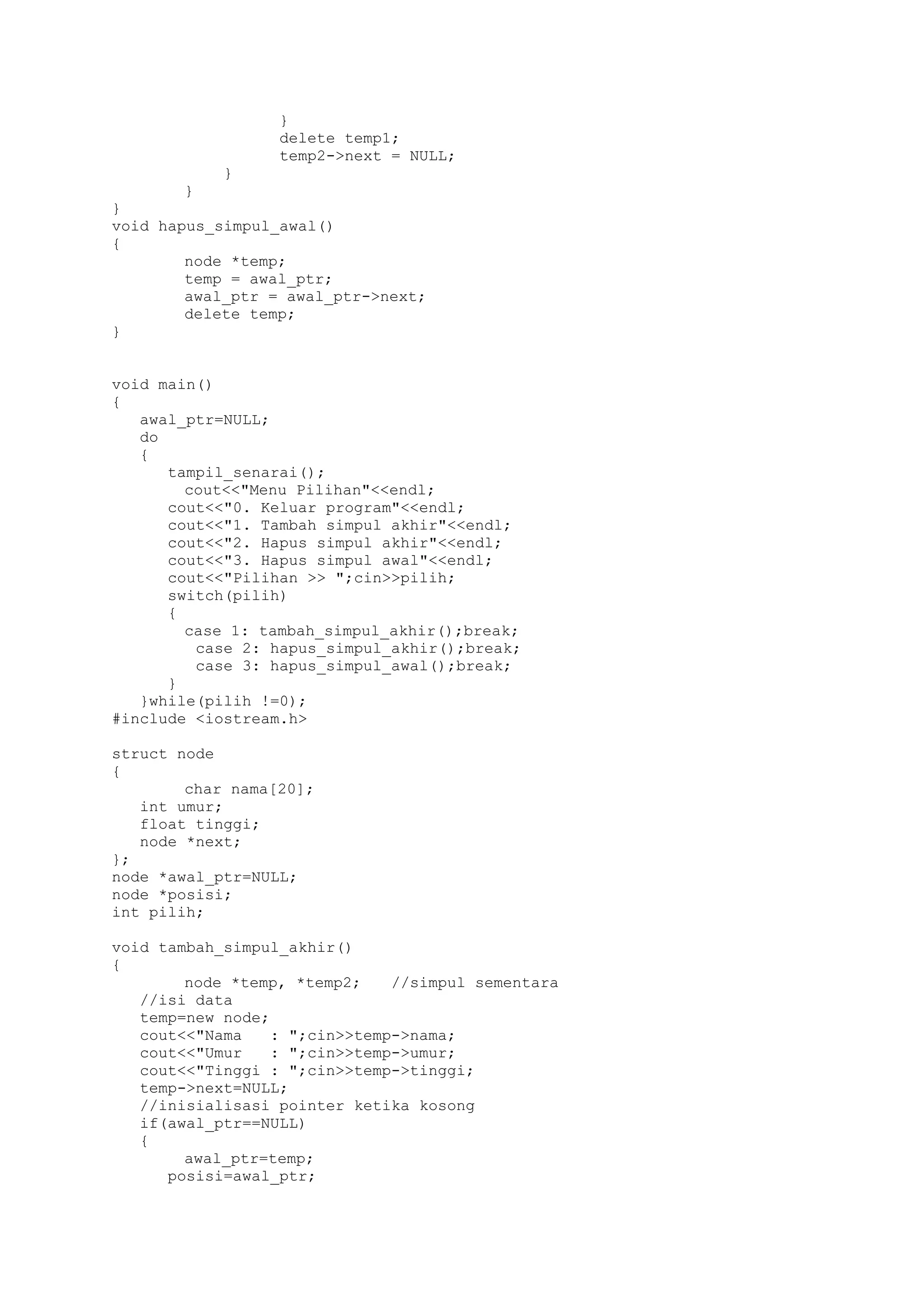 } 
delete temp1; 
temp2->next = NULL; 
} 
} 
} 
void hapus_simpul_awal() 
{ 
node *temp; 
temp = awal_ptr; 
awal_ptr = awal_ptr->next; 
delete temp; 
} 
void main() 
{ 
awal_ptr=NULL; 
do 
{ 
tampil_senarai(); 
cout<<"Menu Pilihan"<<endl; 
cout<<"0. Keluar program"<<endl; 
cout<<"1. Tambah simpul akhir"<<endl; 
cout<<"2. Hapus simpul akhir"<<endl; 
cout<<"3. Hapus simpul awal"<<endl; 
cout<<"Pilihan >> ";cin>>pilih; 
switch(pilih) 
{ 
case 1: tambah_simpul_akhir();break; 
case 2: hapus_simpul_akhir();break; 
case 3: hapus_simpul_awal();break; 
} 
}while(pilih !=0); 
#include <iostream.h> 
struct node 
{ 
char nama[20]; 
int umur; 
float tinggi; 
node *next; 
}; 
node *awal_ptr=NULL; 
node *posisi; 
int pilih; 
void tambah_simpul_akhir() 
{ 
node *temp, *temp2; //simpul sementara 
//isi data 
temp=new node; 
cout<<"Nama : ";cin>>temp->nama; 
cout<<"Umur : ";cin>>temp->umur; 
cout<<"Tinggi : ";cin>>temp->tinggi; 
temp->next=NULL; 
//inisialisasi pointer ketika kosong 
if(awal_ptr==NULL) 
{ 
awal_ptr=temp; 
posisi=awal_ptr;  
