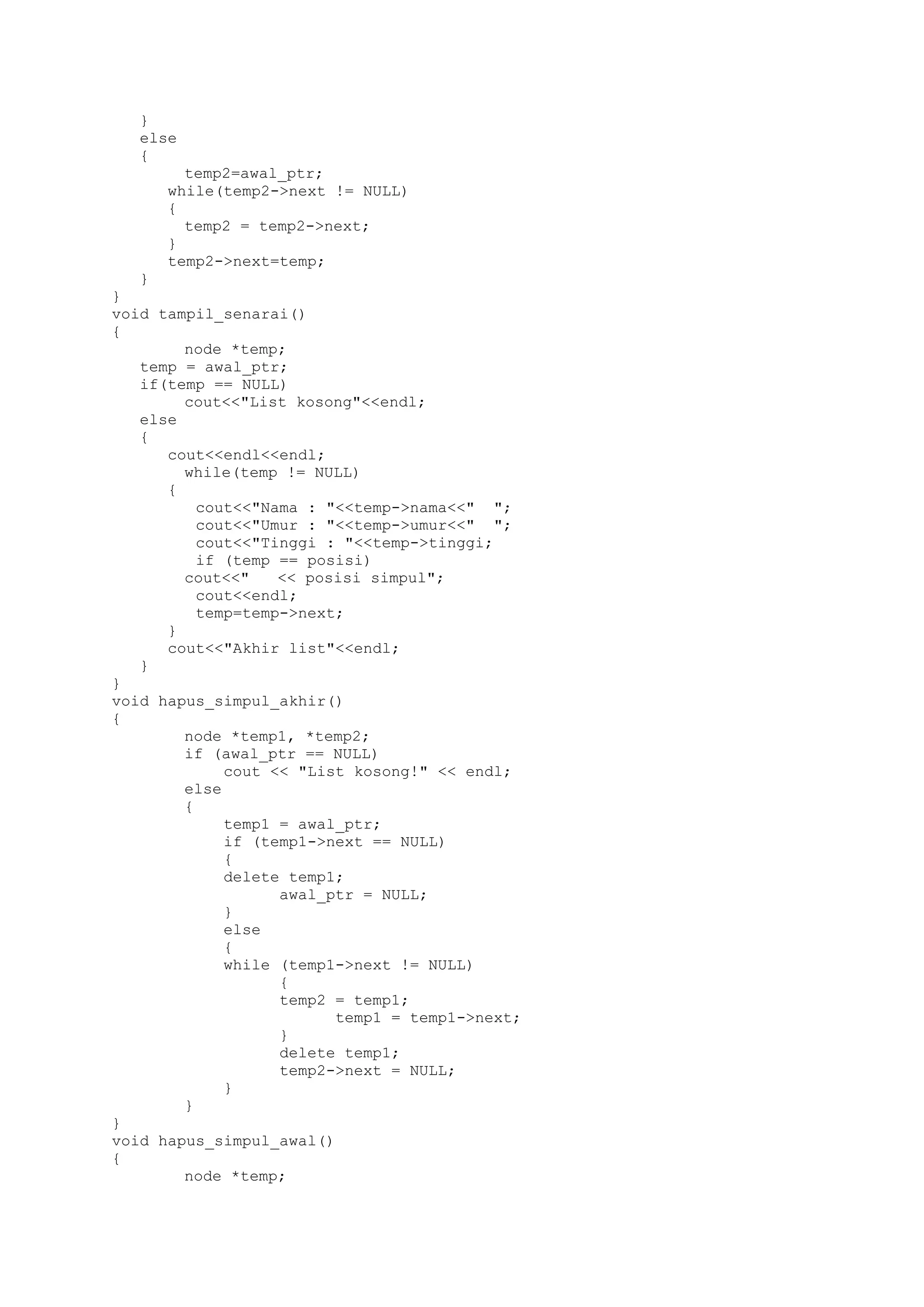 } 
else 
{ 
temp2=awal_ptr; 
while(temp2->next != NULL) 
{ 
temp2 = temp2->next; 
} 
temp2->next=temp; 
} 
} 
void tampil_senarai() 
{ 
node *temp; 
temp = awal_ptr; 
if(temp == NULL) 
cout<<"List kosong"<<endl; 
else 
{ 
cout<<endl<<endl; 
while(temp != NULL) 
{ 
cout<<"Nama : "<<temp->nama<<" "; 
cout<<"Umur : "<<temp->umur<<" "; 
cout<<"Tinggi : "<<temp->tinggi; 
if (temp == posisi) 
cout<<" << posisi simpul"; 
cout<<endl; 
temp=temp->next; 
} 
cout<<"Akhir list"<<endl; 
} 
} 
void hapus_simpul_akhir() 
{ 
node *temp1, *temp2; 
if (awal_ptr == NULL) 
cout << "List kosong!" << endl; 
else 
{ 
temp1 = awal_ptr; 
if (temp1->next == NULL) 
{ 
delete temp1; 
awal_ptr = NULL; 
} 
else 
{ 
while (temp1->next != NULL) 
{ 
temp2 = temp1; 
temp1 = temp1->next; 
} 
delete temp1; 
temp2->next = NULL; 
} 
} 
} 
void hapus_simpul_awal() 
{ 
node *temp;  