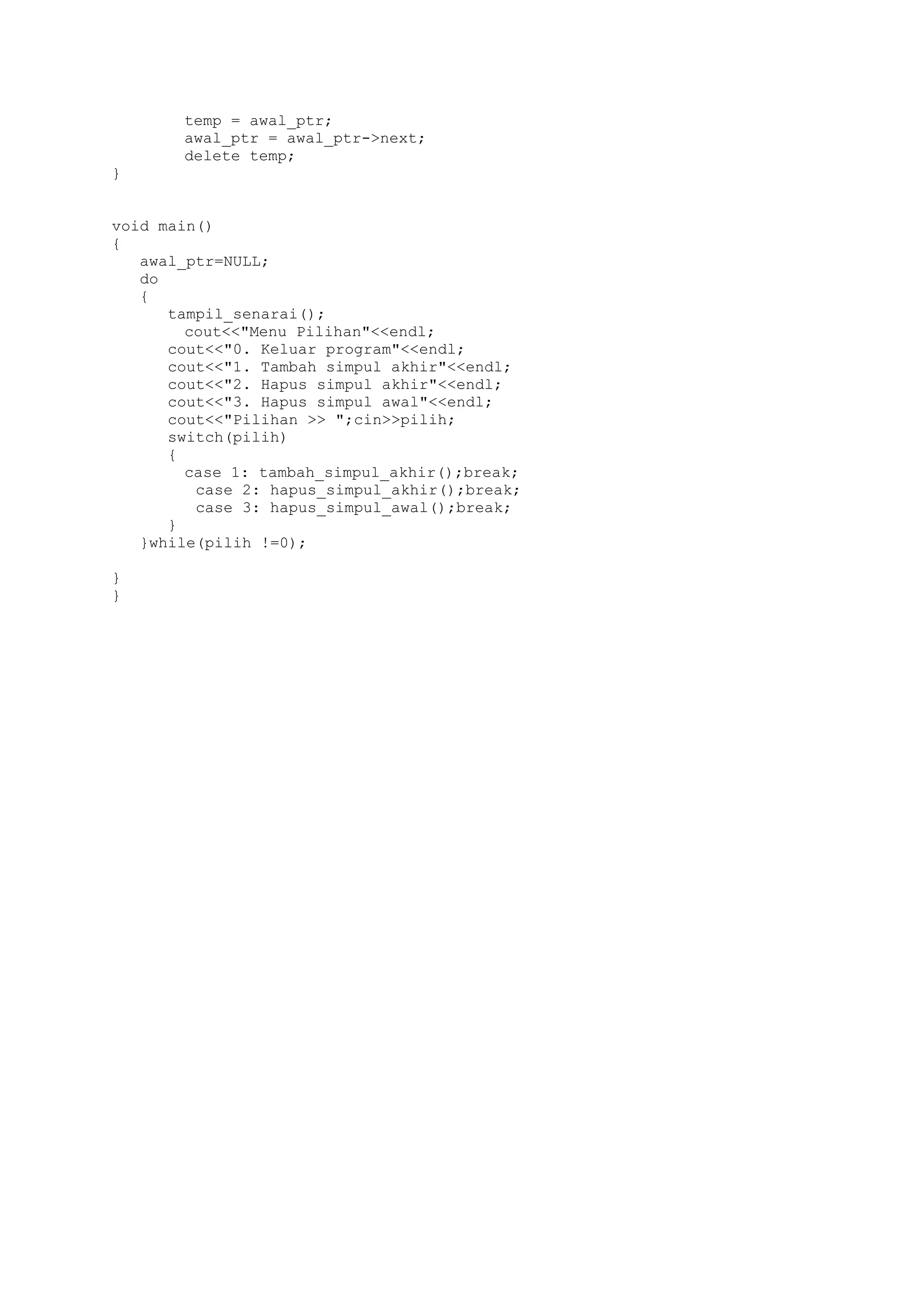 temp = awal_ptr; 
awal_ptr = awal_ptr->next; 
delete temp; 
} 
void main() 
{ 
awal_ptr=NULL; 
do 
{ 
tampil_senarai(); 
cout<<"Menu Pilihan"<<endl; 
cout<<"0. Keluar program"<<endl; 
cout<<"1. Tambah simpul akhir"<<endl; 
cout<<"2. Hapus simpul akhir"<<endl; 
cout<<"3. Hapus simpul awal"<<endl; 
cout<<"Pilihan >> ";cin>>pilih; 
switch(pilih) 
{ 
case 1: tambah_simpul_akhir();break; 
case 2: hapus_simpul_akhir();break; 
case 3: hapus_simpul_awal();break; 
} 
}while(pilih !=0); 
} 
} 