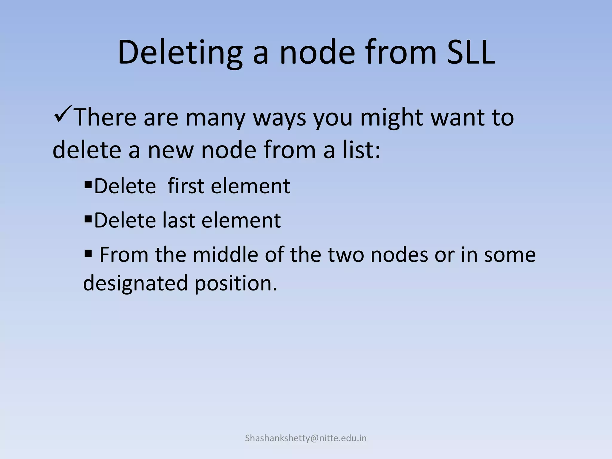 Shashankshetty@nitte.edu.in
Deleting a node from SLL
There are many ways you might want to
delete a new node from a list:
Delete first element
Delete last element
 From the middle of the two nodes or in some
designated position.
 
