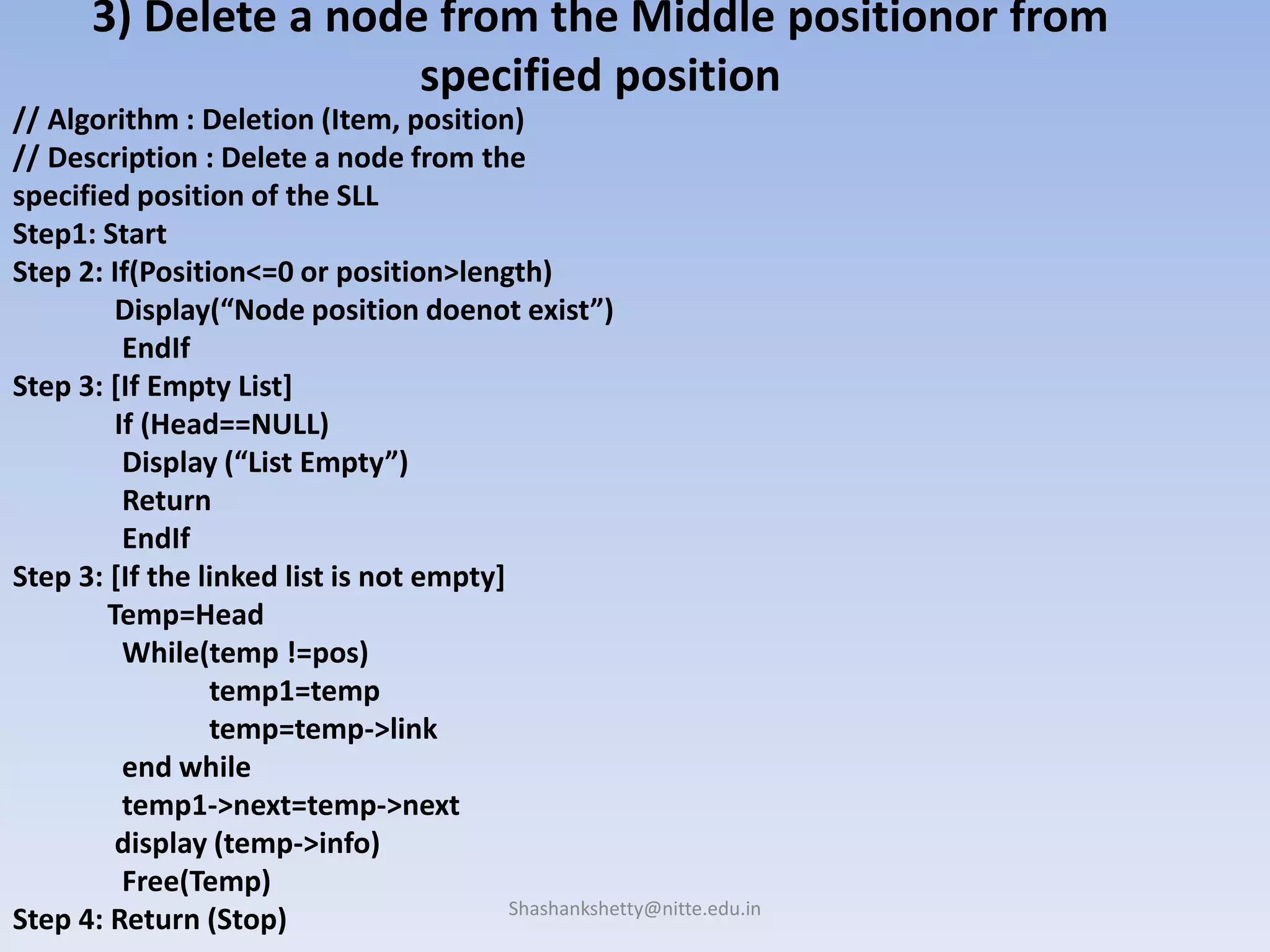 Shashankshetty@nitte.edu.in
3) Delete a node from the Middle positionor from
specified position
// Algorithm : Deletion (Item, position)
// Description : Delete a node from the
specified position of the SLL
Step1: Start
Step 2: If(Position<=0 or position>length)
Display(“Node position doenot exist”)
EndIf
Step 3: [If Empty List]
If (Head==NULL)
Display (“List Empty”)
Return
EndIf
Step 3: [If the linked list is not empty]
Temp=Head
While(temp !=pos)
temp1=temp
temp=temp->link
end while
temp1->next=temp->next
display (temp->info)
Free(Temp)
Step 4: Return (Stop)
 