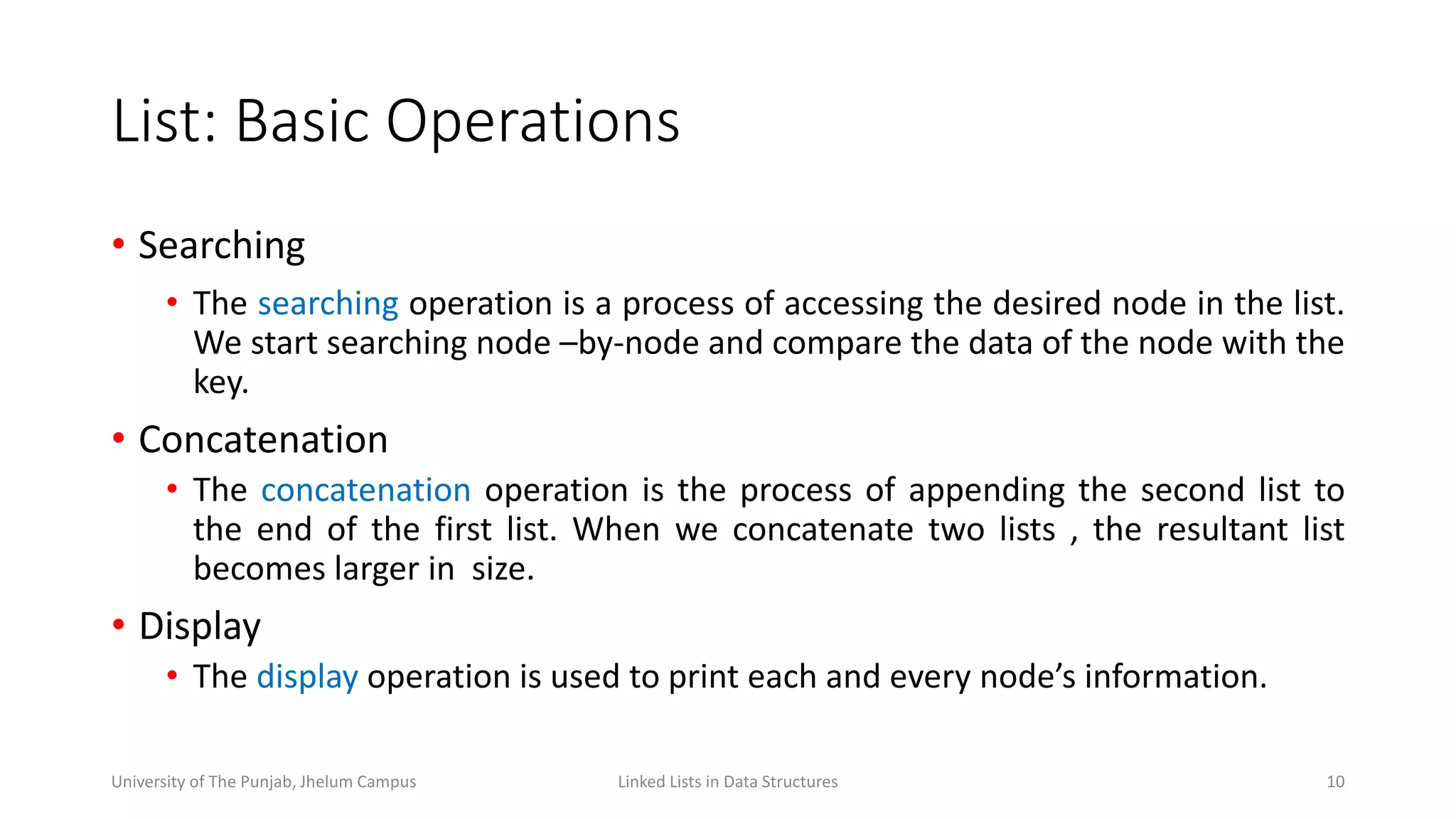 List: Basic Operations
• Searching
• The searching operation is a process of accessing the desired node in the list.
We start searching node –by-node and compare the data of the node with the
key.
• Concatenation
• The concatenation operation is the process of appending the second list to
the end of the first list. When we concatenate two lists , the resultant list
becomes larger in size.
• Display
• The display operation is used to print each and every node’s information.
10Linked Lists in Data StructuresUniversity of The Punjab, Jhelum Campus
 