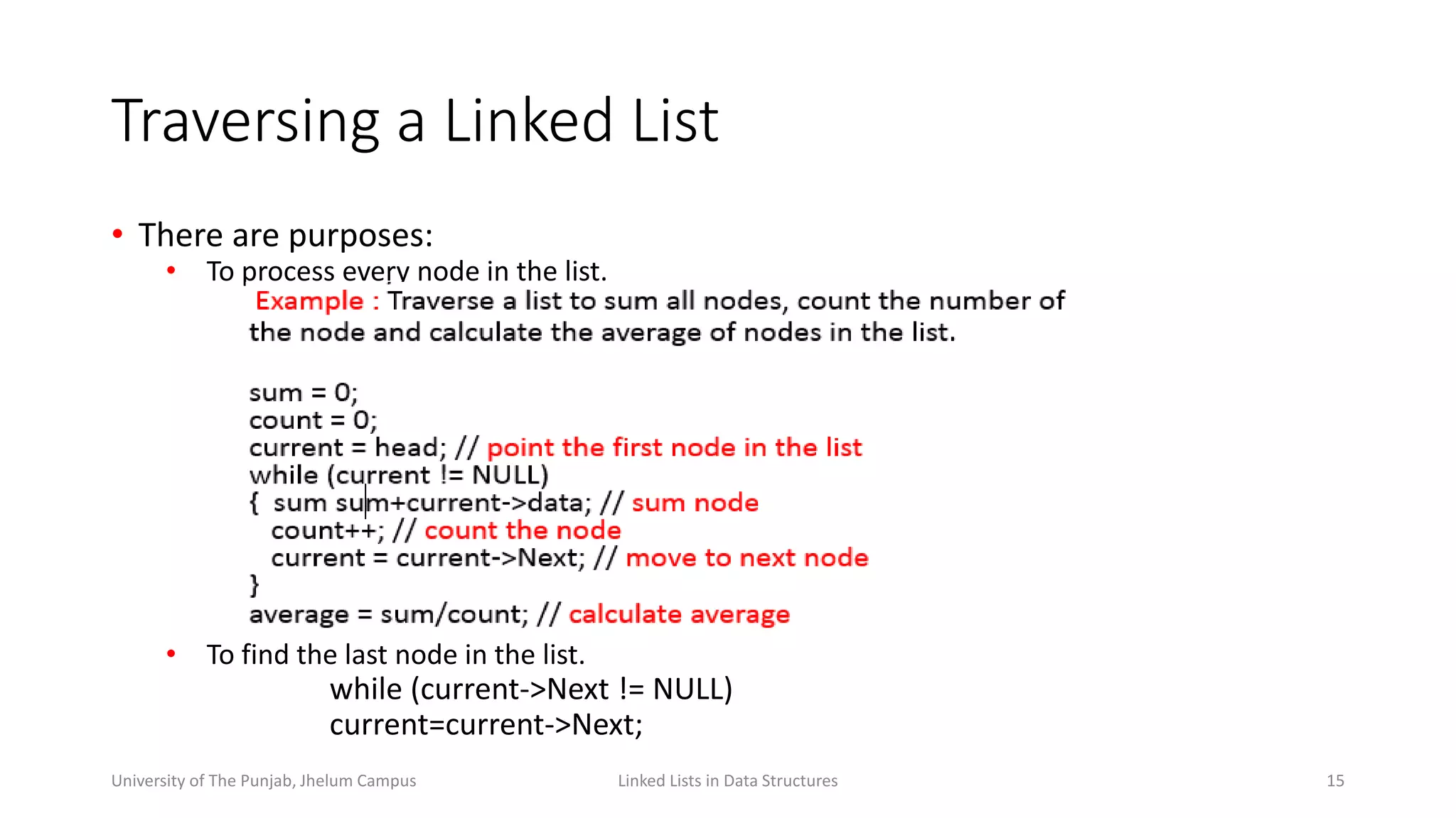 Traversing a Linked List
• There are purposes:
• To process every node in the list.
• To find the last node in the list.
while (current->Next != NULL)
current=current->Next;
Linked Lists in Data Structures 15University of The Punjab, Jhelum Campus
 