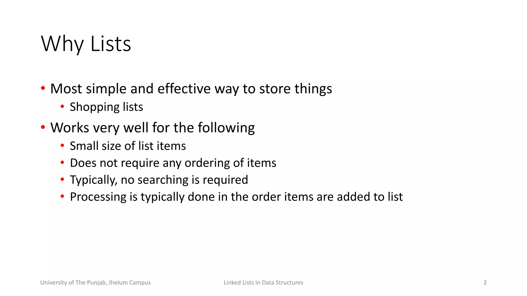 Why Lists
• Most simple and effective way to store things
• Shopping lists
• Works very well for the following
• Small size of list items
• Does not require any ordering of items
• Typically, no searching is required
• Processing is typically done in the order items are added to list
2Linked Lists in Data StructuresUniversity of The Punjab, Jhelum Campus
 