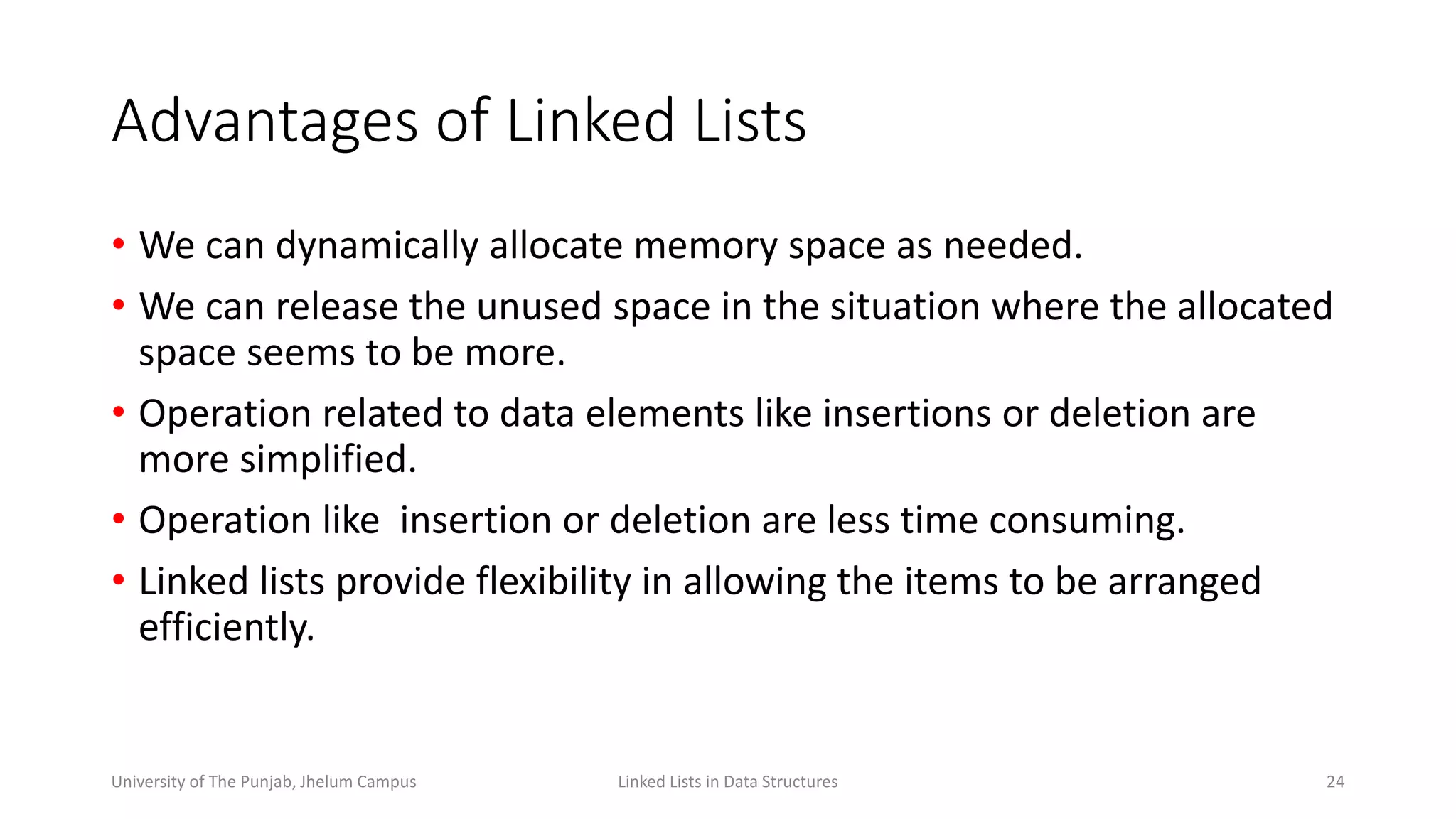 Advantages of Linked Lists
• We can dynamically allocate memory space as needed.
• We can release the unused space in the situation where the allocated
space seems to be more.
• Operation related to data elements like insertions or deletion are
more simplified.
• Operation like insertion or deletion are less time consuming.
• Linked lists provide flexibility in allowing the items to be arranged
efficiently.
Linked Lists in Data Structures 24University of The Punjab, Jhelum Campus
 