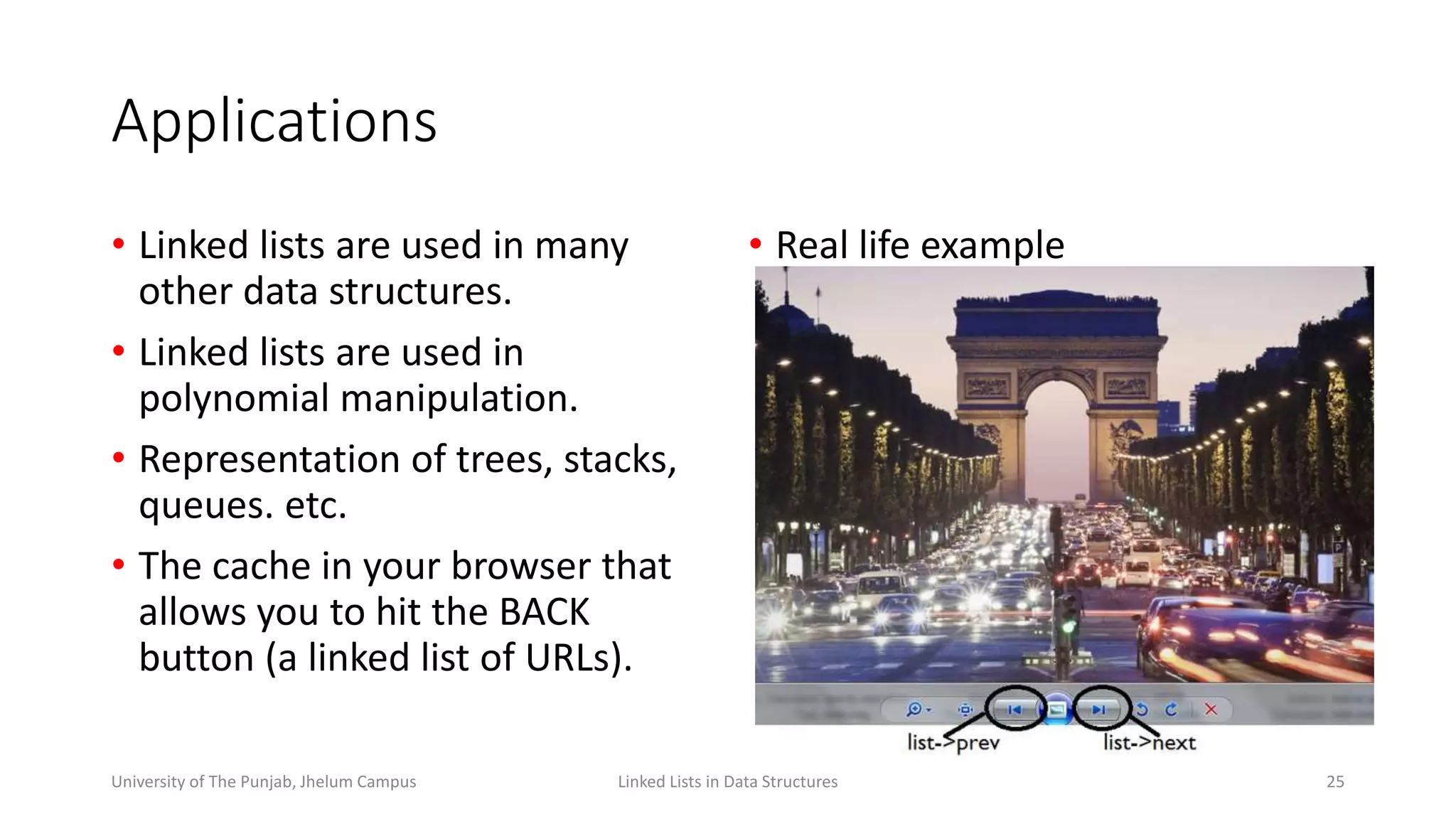 Applications
• Linked lists are used in many
other data structures.
• Linked lists are used in
polynomial manipulation.
• Representation of trees, stacks,
queues. etc.
• The cache in your browser that
allows you to hit the BACK
button (a linked list of URLs).
Linked Lists in Data Structures 25University of The Punjab, Jhelum Campus
• Real life example
 