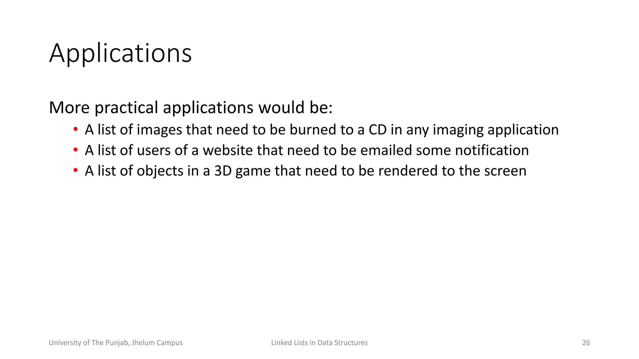 Applications
More practical applications would be:
• A list of images that need to be burned to a CD in any imaging application
• A list of users of a website that need to be emailed some notification
• A list of objects in a 3D game that need to be rendered to the screen
Linked Lists in Data Structures 26University of The Punjab, Jhelum Campus
 