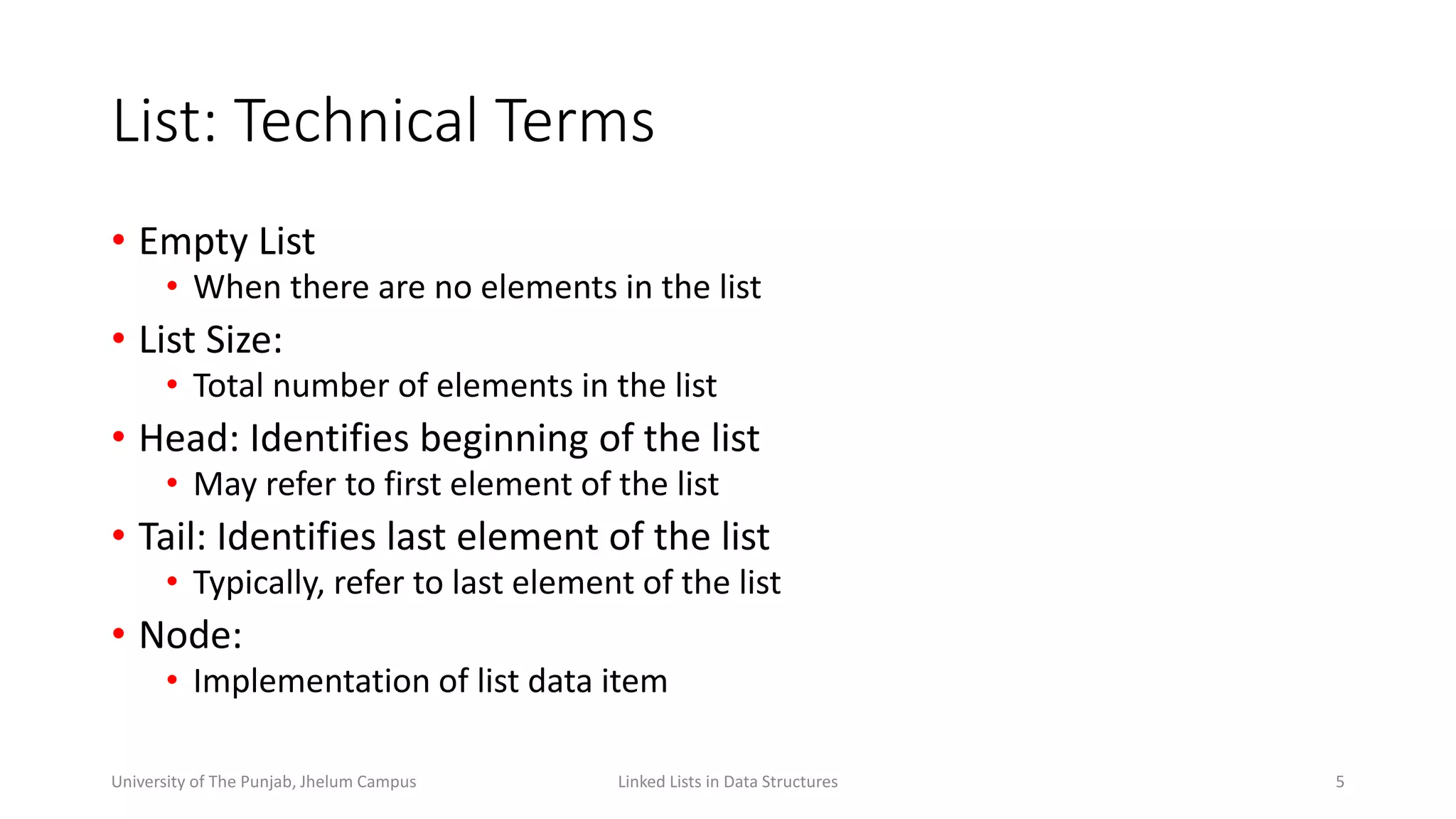 List: Technical Terms
• Empty List
• When there are no elements in the list
• List Size:
• Total number of elements in the list
• Head: Identifies beginning of the list
• May refer to first element of the list
• Tail: Identifies last element of the list
• Typically, refer to last element of the list
• Node:
• Implementation of list data item
5Linked Lists in Data StructuresUniversity of The Punjab, Jhelum Campus
 