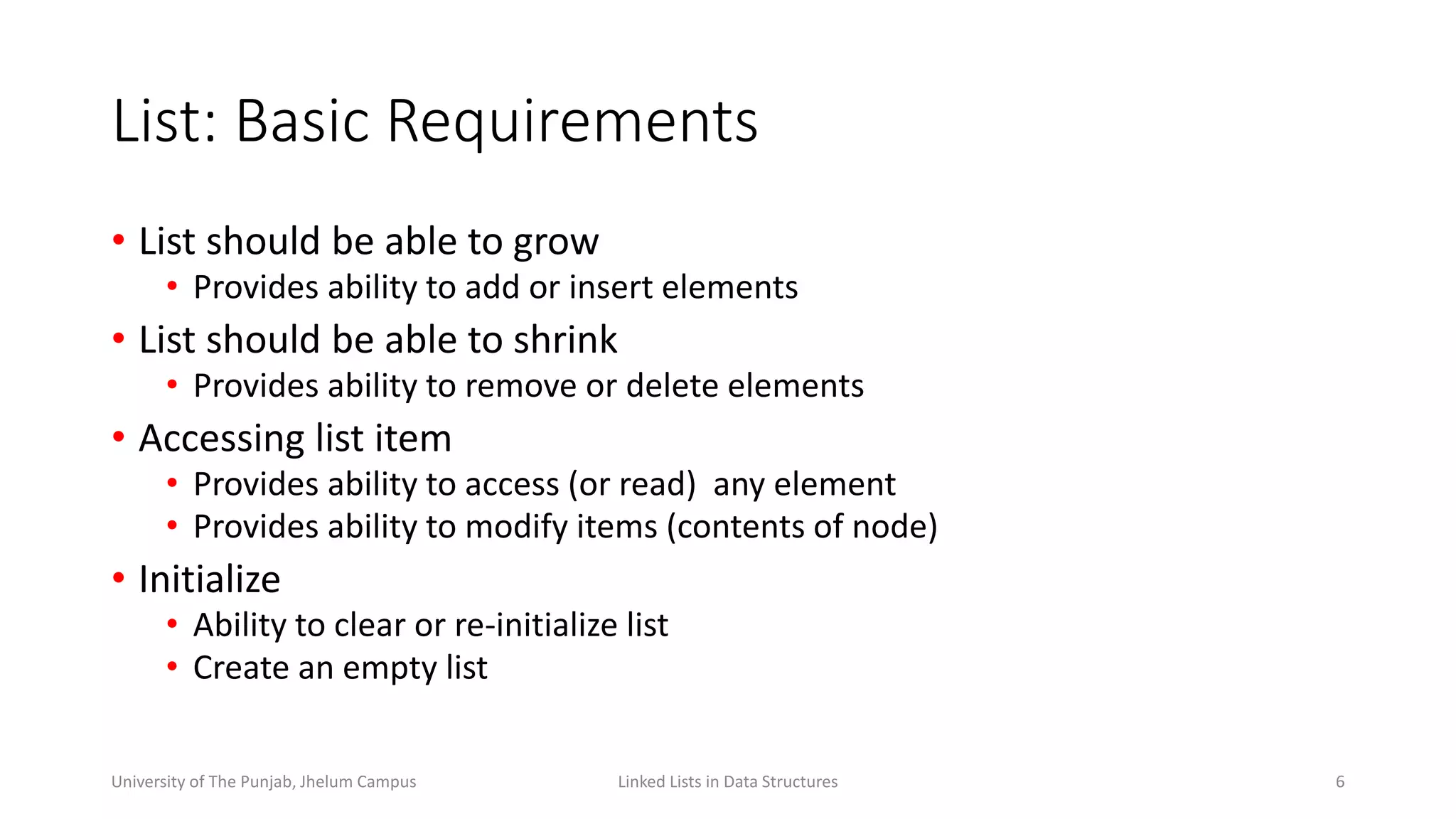 List: Basic Requirements
• List should be able to grow
• Provides ability to add or insert elements
• List should be able to shrink
• Provides ability to remove or delete elements
• Accessing list item
• Provides ability to access (or read) any element
• Provides ability to modify items (contents of node)
• Initialize
• Ability to clear or re-initialize list
• Create an empty list
6Linked Lists in Data StructuresUniversity of The Punjab, Jhelum Campus
 