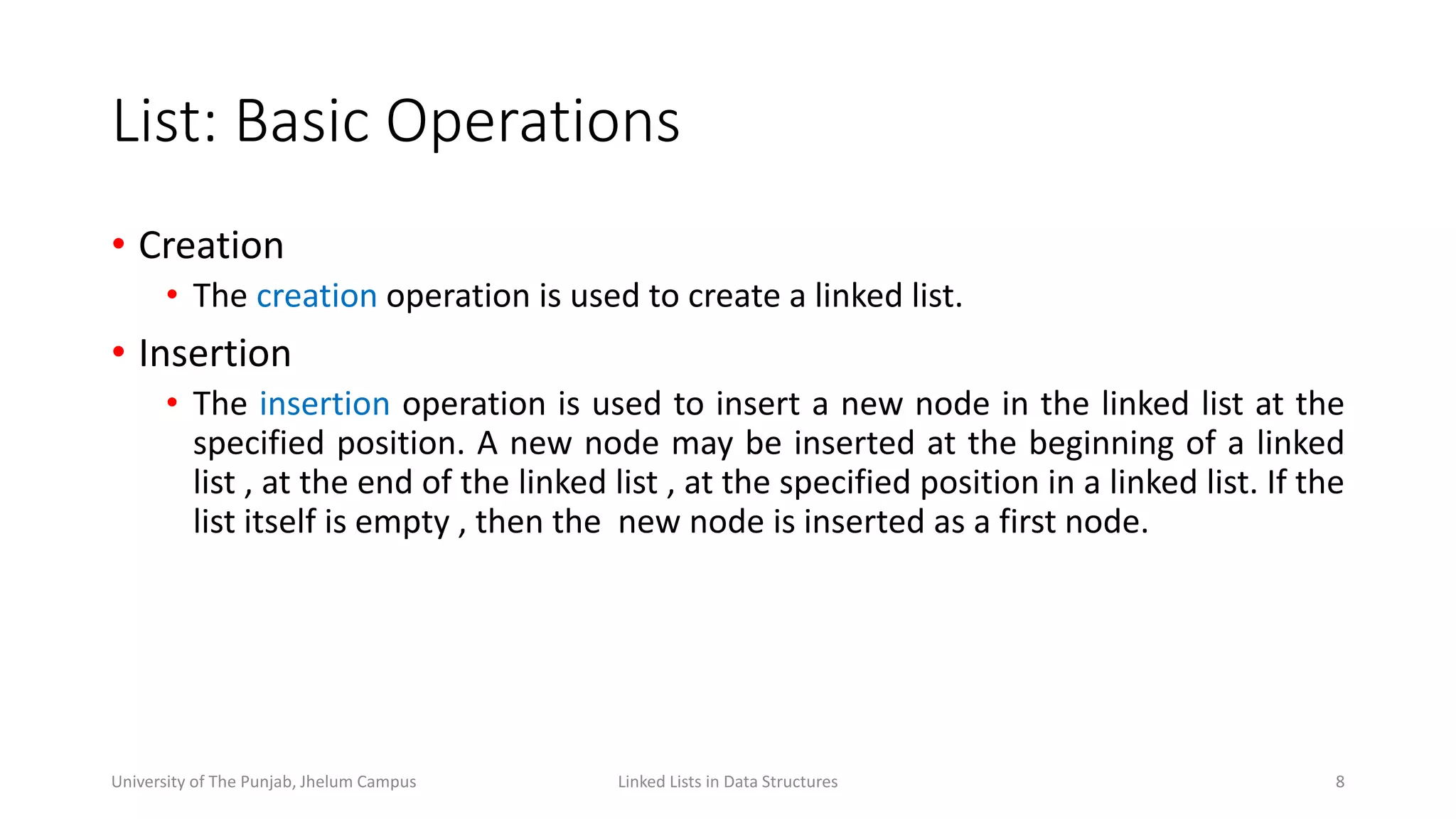 List: Basic Operations
• Creation
• The creation operation is used to create a linked list.
• Insertion
• The insertion operation is used to insert a new node in the linked list at the
specified position. A new node may be inserted at the beginning of a linked
list , at the end of the linked list , at the specified position in a linked list. If the
list itself is empty , then the new node is inserted as a first node.
8Linked Lists in Data StructuresUniversity of The Punjab, Jhelum Campus
 