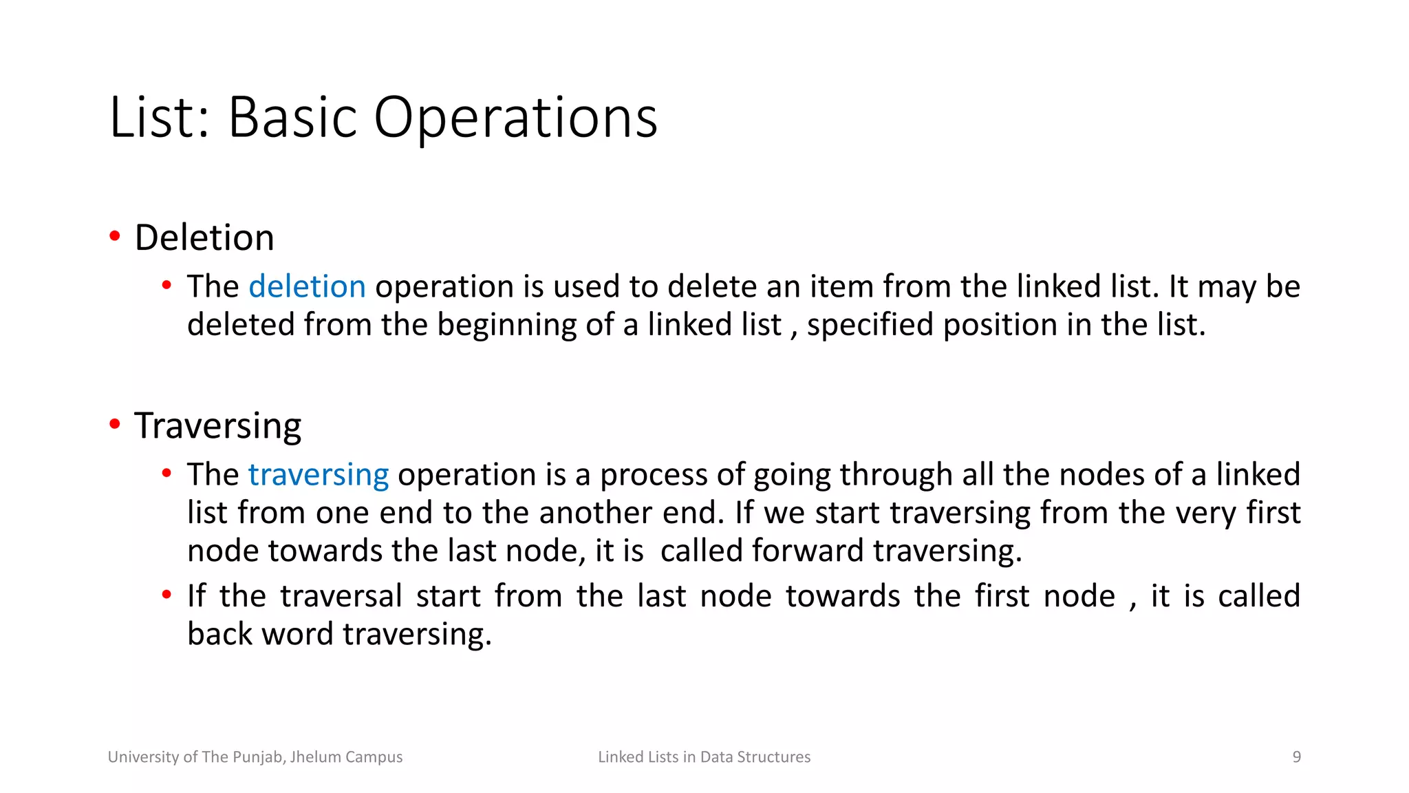 List: Basic Operations
• Deletion
• The deletion operation is used to delete an item from the linked list. It may be
deleted from the beginning of a linked list , specified position in the list.
• Traversing
• The traversing operation is a process of going through all the nodes of a linked
list from one end to the another end. If we start traversing from the very first
node towards the last node, it is called forward traversing.
• If the traversal start from the last node towards the first node , it is called
back word traversing.
9Linked Lists in Data StructuresUniversity of The Punjab, Jhelum Campus
 