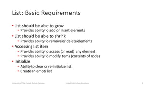 List: Basic Requirements
• List should be able to grow
• Provides ability to add or insert elements
• List should be able to shrink
• Provides ability to remove or delete elements
• Accessing list item
• Provides ability to access (or read) any element
• Provides ability to modify items (contents of node)
• Initialize
• Ability to clear or re-initialize list
• Create an empty list
6Linked Lists in Data StructuresUniversity of The Punjab, Jhelum Campus
 