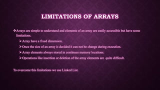 LIMITATIONS OF ARRAYS
Arrays are simple to understand and elements of an array are easily accessible but have some
limitations.
Array have a fixed dimension.
Once the size of an array is decided it can not be change during execution.
Array elements always stored in continues memory locations.
Operations like insertion or deletion of the array elements are quite difficult.
To overcome this limitations we use Linked List.
 