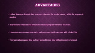 ADVANTAGES
• Linked lists are a dynamic data structure, allocating the needed memory while the program is
running.
• Insertion and deletion node operations are easily implemented in a linked list.
• Linear data structures such as stacks and queues are easily executed with a linked list.
• They can reduce access time and may expand in real time without memory overhead.
 