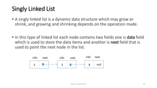 Singly Linked List
• A singly linked list is a dynamic data structure which may grow or
shrink, and growing and shrinking depends on the operation made.
• In this type of linked list each node contains two fields one is data field
which is used to store the data items and another is next field that is
used to point the next node in the list.
5 3 8 null
next next nextinfo info info
Ashim Lamichhane 10
 