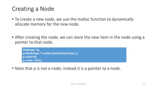 Creating a Node
• To create a new node, we use the malloc function to dynamically
allocate memory for the new node.
• After creating the node, we can store the new item in the node using a
pointer to that node.
• Note that p is not a node; instead it is a pointer to a node.
Nodetype *p;
p=(NodeType *) malloc (sizeof( NodeType ) );
p->info=50;
p->next = NULL;
Ashim Lamichhane 12
 