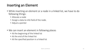 Inserting an Element
• While inserting an element or a node in a linked list, we have to do
following things:
• Allocate a node
• Assign a data to info field of the node.
• Adjust a pointer
• We can insert an element in following places
• At the beginning of the linked list
• At the end of the linked list
• At the specified position in a linked list
Ashim Lamichhane 14
 