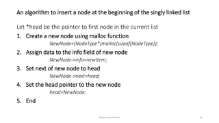 An algorithm to insert a node at the beginning of the singly linked list
Let *head be the pointer to first node in the current list
1. Create a new node using malloc function
NewNode=(NodeType*)malloc(sizeof(NodeType));
2. Assign data to the info field of new node
NewNode->info=newItem;
3. Set next of new node to head
NewNode->next=head;
4. Set the head pointer to the new node
head=NewNode;
5. End
Ashim Lamichhane 15
 
