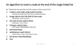 An algorithm to insert a node at the end of the singly linked list
let *head be the pointer to first node in the current list
1. Create a new node using malloc function
NewNode=(NodeType*)malloc(sizeof(NodeType));
2. Assign data to the info field of new node
NewNode->info=newItem;
3. Set next of new node to NULL
NewNode->next=NULL;
4. if (head ==NULL) then
Set head =NewNode.and exit.
5. Set temp=head;
6. while(temp->next!=NULL)
temp=temp->next; //increment temp
7. Set temp->next=NewNode;
8. End
Ashim Lamichhane 17
 