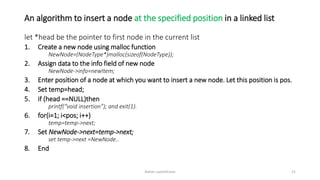 An algorithm to insert a node at the specified position in a linked list
let *head be the pointer to first node in the current list
1. Create a new node using malloc function
NewNode=(NodeType*)malloc(sizeof(NodeType));
2. Assign data to the info field of new node
NewNode->info=newItem;
3. Enter position of a node at which you want to insert a new node. Let this position is pos.
4. Set temp=head;
5. if (head ==NULL)then
printf(“void insertion”); and exit(1).
6. for(i=1; i<pos; i++)
temp=temp->next;
7. Set NewNode->next=temp->next;
set temp->next =NewNode..
8. End
Ashim Lamichhane 21
 