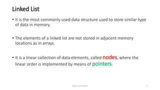 Linked List
• It is the most commonly used data structure used to store similar type
of data in memory.
• The elements of a linked list are not stored in adjacent memory
locations as in arrays.
• It is a linear collection of data elements, called nodes, where the
linear order is implemented by means of pointers.
Ashim Lamichhane 3
 