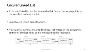 Circular Linked List
• A circular linked list is a list where the link field of last node points to
the very first node of the list.
• Complicated linked data structure.
• A circular list is very similar to the linear list where in the circular list
pointer of the last node points not Null but the first node.
Ashim Lamichhane 34
 