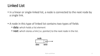 Linked List
• In a linear or single-linked list, a node is connected to the next node by
a single link.
• A node in this type of linked list contains two types of fields
• data: which holds a list element
• next: which stores a link (i.e. pointer) to the next node in the list.
Ashim Lamichhane 4
 