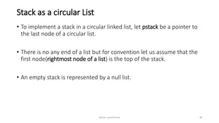 Stack as a circular List
• To implement a stack in a circular linked list, let pstack be a pointer to
the last node of a circular list.
• There is no any end of a list but for convention let us assume that the
first node(rightmost node of a list) is the top of the stack.
• An empty stack is represented by a null list.
Ashim Lamichhane 40
 