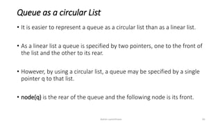 Queue as a circular List
• It is easier to represent a queue as a circular list than as a linear list.
• As a linear list a queue is specified by two pointers, one to the front of
the list and the other to its rear.
• However, by using a circular list, a queue may be specified by a single
pointer pq to that list.
• node(pq) is the rear of the queue and the following node is its front.
Ashim Lamichhane 45
 