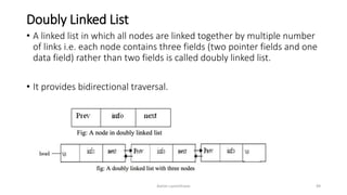 Doubly Linked List
• A linked list in which all nodes are linked together by multiple number
of links i.e. each node contains three fields (two pointer fields and one
data field) rather than two fields is called doubly linked list.
• It provides bidirectional traversal.
Ashim Lamichhane 49
 
